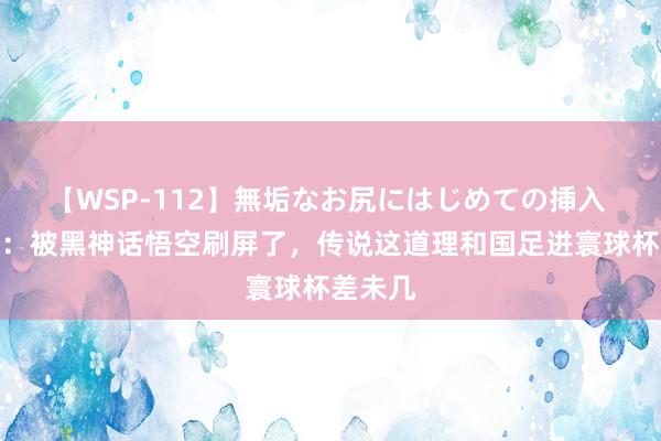 【WSP-112】無垢なお尻にはじめての挿入 韩乔生：被黑神话悟空刷屏了，传说这道理和国足进寰球杯差未几