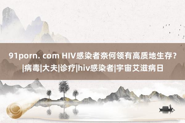 91porn. com HIV感染者奈何领有高质地生存？|病毒|大夫|诊疗|hiv感染者|宇宙艾滋病日