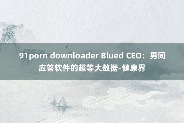 91porn downloader Blued CEO：男同应答软件的超等大数据-健康界