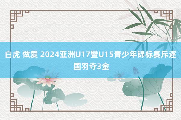 白虎 做爱 2024亚洲U17暨U15青少年锦标赛斥逐 国羽夺3金