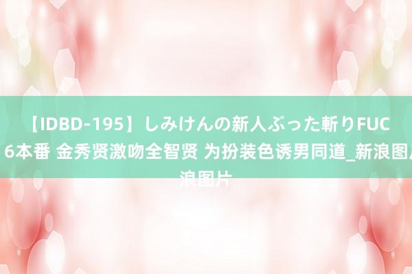 【IDBD-195】しみけんの新人ぶった斬りFUCK 6本番 金秀贤激吻全智贤 为扮装色诱男同道_新浪图片