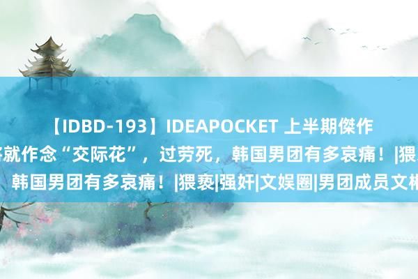 【IDBD-193】IDEAPOCKET 上半期傑作集2009 被女雇主性侵，将就作念“交际花”，过劳死，韩国男团有多哀痛！|猥亵|强奸|文娱圈|男团成员文彬