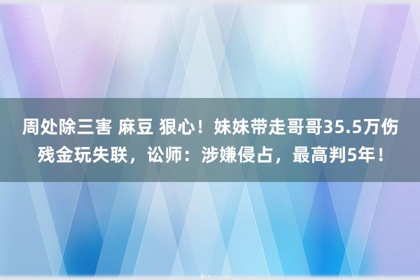 周处除三害 麻豆 狠心！妹妹带走哥哥35.5万伤残金玩失联，讼师：涉嫌侵占，最高判5年！