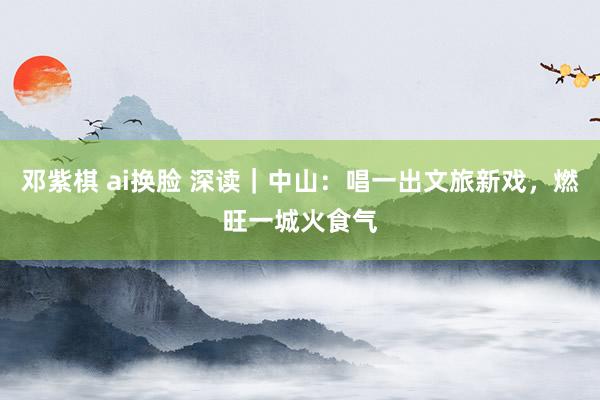 邓紫棋 ai换脸 深读｜中山：唱一出文旅新戏，燃旺一城火食气