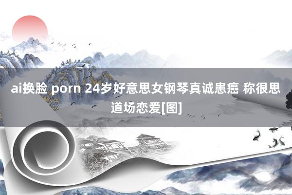 ai换脸 porn 24岁好意思女钢琴真诚患癌 称很思道场恋爱[图]