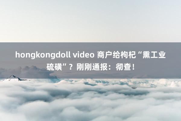 hongkongdoll video 商户给枸杞“熏工业硫磺”？刚刚通报：彻查！