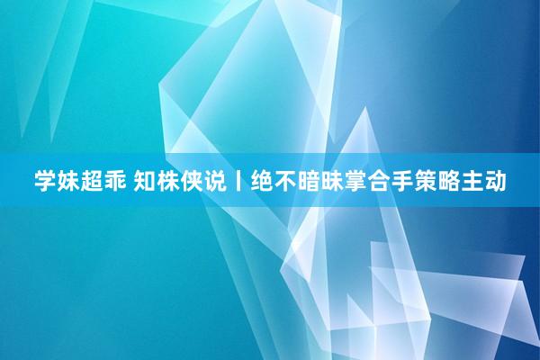 学妹超乖 知株侠说丨绝不暗昧掌合手策略主动