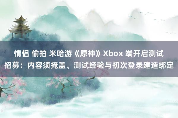 情侣 偷拍 米哈游《原神》Xbox 端开启测试招募：内容须掩盖、测试经验与初次登录建造绑定