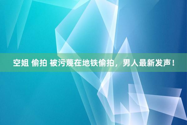 空姐 偷拍 被污蔑在地铁偷拍，男人最新发声！