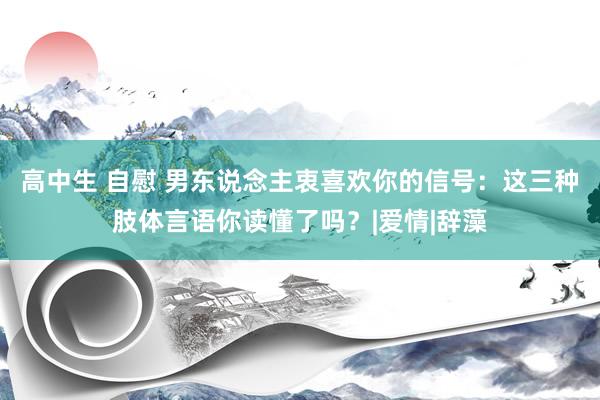 高中生 自慰 男东说念主衷喜欢你的信号：这三种肢体言语你读懂了吗？|爱情|辞藻