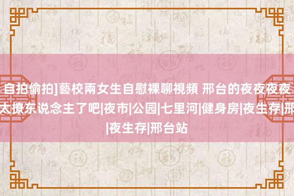 自拍偷拍]藝校兩女生自慰裸聊視頻 邢台的夜夜夜夜夜也太撩东说念主了吧|夜市|公园|七里河|健身房|夜生存|邢台站