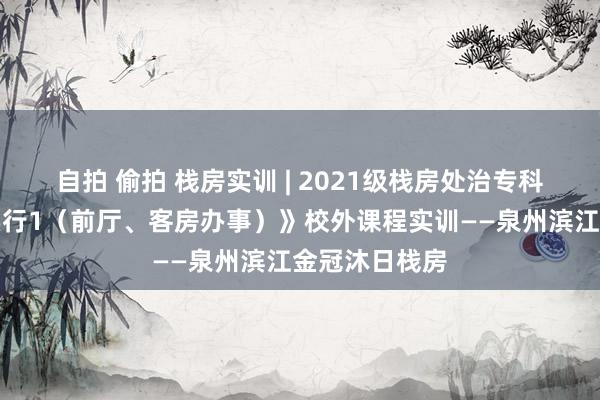 自拍 偷拍 栈房实训 | 2021级栈房处治专科《翻新轮廓实行1（前厅、客房办事）》校外课程实训——泉州滨江金冠沐日栈房