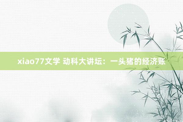 xiao77文学 动科大讲坛：一头猪的经济账