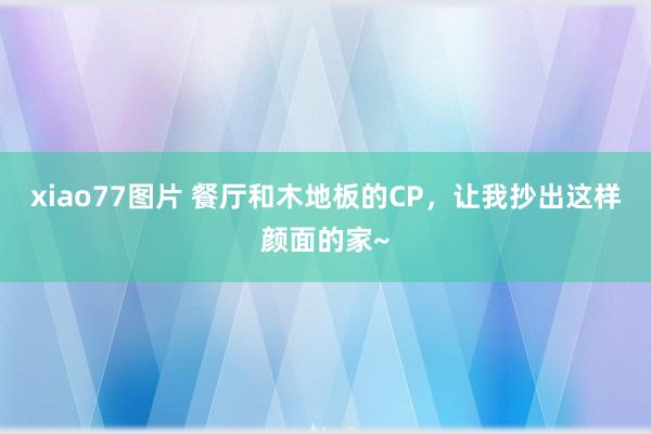 xiao77图片 餐厅和木地板的CP，让我抄出这样颜面的家~