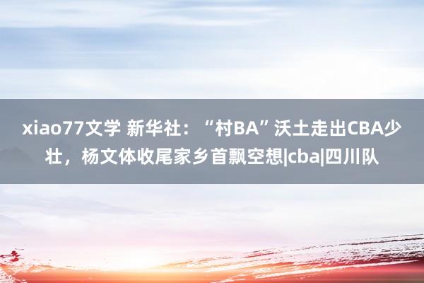 xiao77文学 新华社：“村BA”沃土走出CBA少壮，杨文体收尾家乡首飘空想|cba|四川队