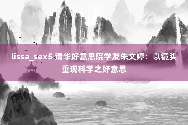 lissa_sex5 清华好意思院学友朱文婷：以镜头重现科学之好意思