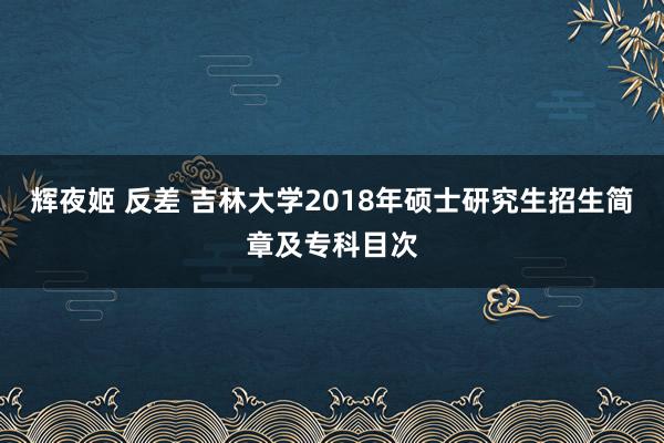 辉夜姬 反差 吉林大学2018年硕士研究生招生简章及专科目次