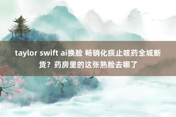 taylor swift ai换脸 畅销化痰止咳药全城断货？药房里的这张熟脸去哪了