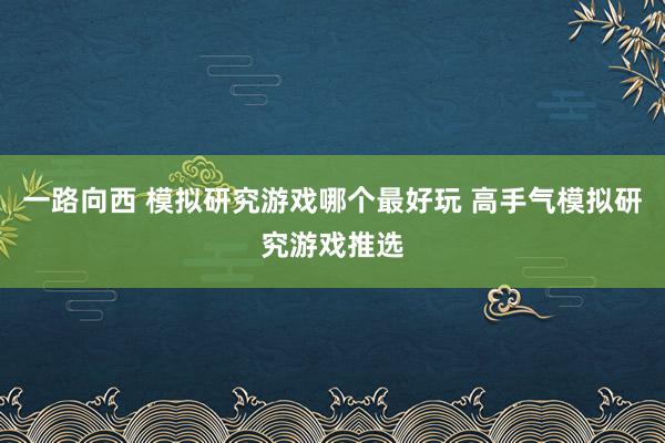 一路向西 模拟研究游戏哪个最好玩 高手气模拟研究游戏推选