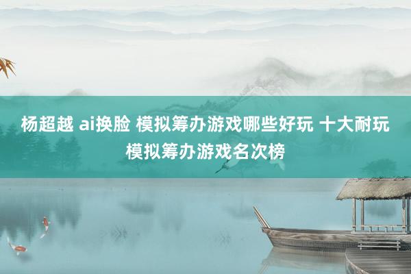 杨超越 ai换脸 模拟筹办游戏哪些好玩 十大耐玩模拟筹办游戏名次榜