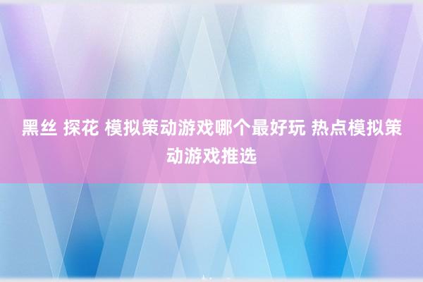 黑丝 探花 模拟策动游戏哪个最好玩 热点模拟策动游戏推选