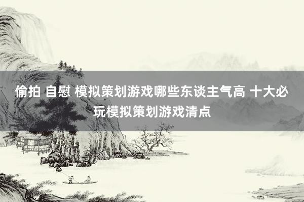 偷拍 自慰 模拟策划游戏哪些东谈主气高 十大必玩模拟策划游戏清点