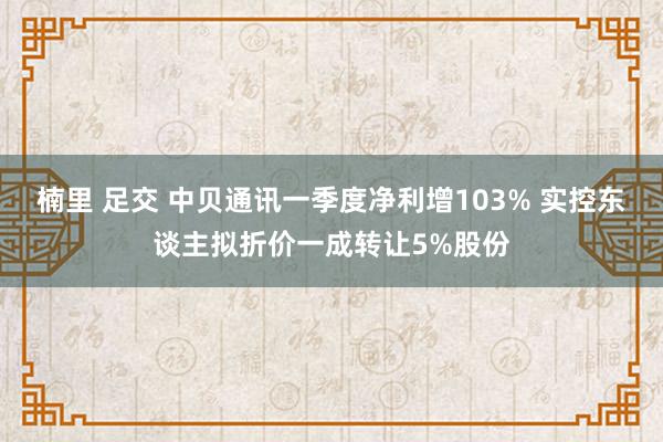 楠里 足交 中贝通讯一季度净利增103% 实控东谈主拟折价一成转让5%股份