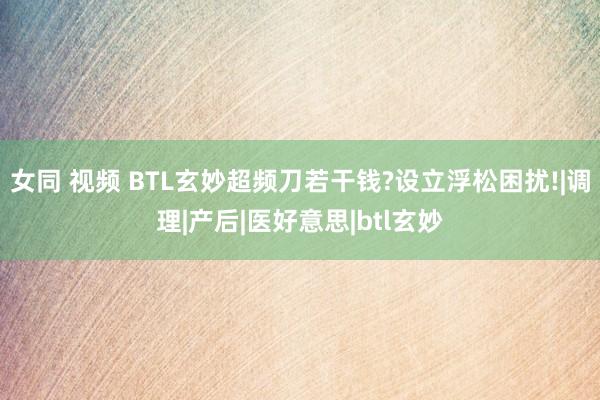 女同 视频 BTL玄妙超频刀若干钱?设立浮松困扰!|调理|产后|医好意思|btl玄妙