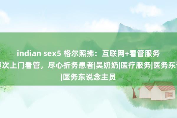 indian sex5 格尔照拂：互联网+看管服务，照拂屡次上门看管，尽心折务患者|吴奶奶|医疗服务|医务东说念主员