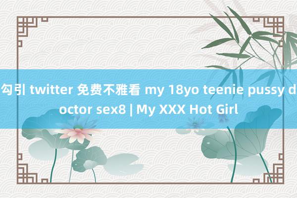 勾引 twitter 免费不雅看 my 18yo teenie pussy doctor sex8 | My XXX Hot Girl