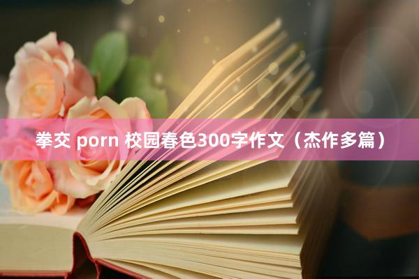 拳交 porn 校园春色300字作文（杰作多篇）