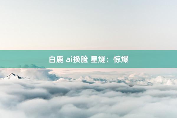 白鹿 ai换脸 星燧：惊爆