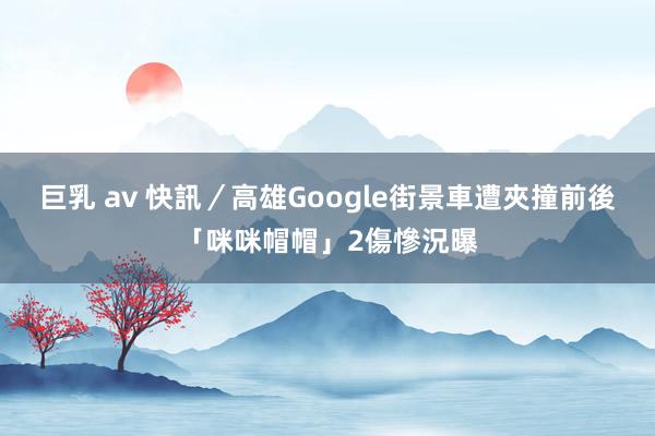 巨乳 av 快訊／高雄Google街景車遭夾撞　前後「咪咪帽帽」2傷慘況曝