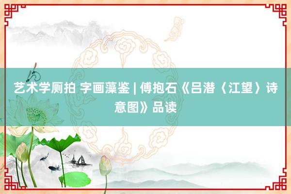 艺术学厕拍 字画藻鉴 | 傅抱石《吕潜〈江望〉诗意图》品读