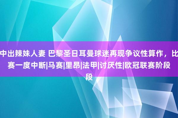 中出辣妹人妻 巴黎圣日耳曼球迷再现争议性算作，比赛一度中断|马赛|里昂|法甲|讨厌性|欧冠联赛阶段