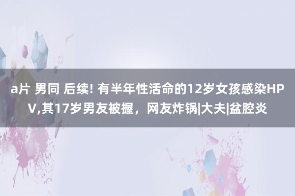 a片 男同 后续! 有半年性活命的12岁女孩感染HPV，其17岁男友被握，网友炸锅|大夫|盆腔炎