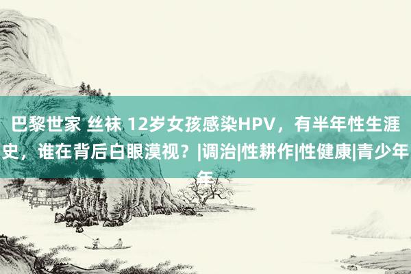 巴黎世家 丝袜 12岁女孩感染HPV，有半年性生涯史，谁在背后白眼漠视？|调治|性耕作|性健康|青少年