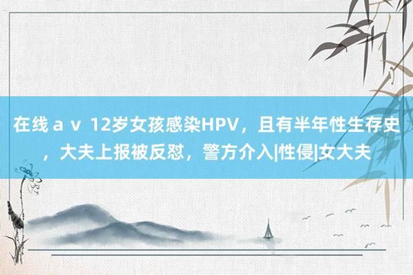 在线ａｖ 12岁女孩感染HPV，且有半年性生存史，大夫上报被反怼，警方介入|性侵|女大夫