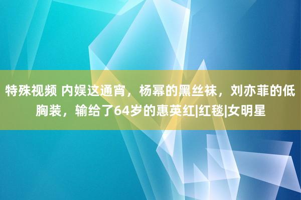 特殊视频 内娱这通宵，杨幂的黑丝袜，刘亦菲的低胸装，输给了64岁的惠英红|红毯|女明星