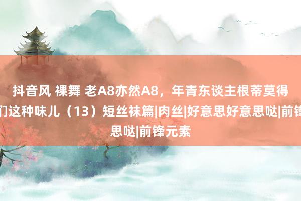 抖音风 裸舞 老A8亦然A8，年青东谈主根蒂莫得大姨们这种味儿（13）短丝袜篇|肉丝|好意思好意思哒|前锋元素