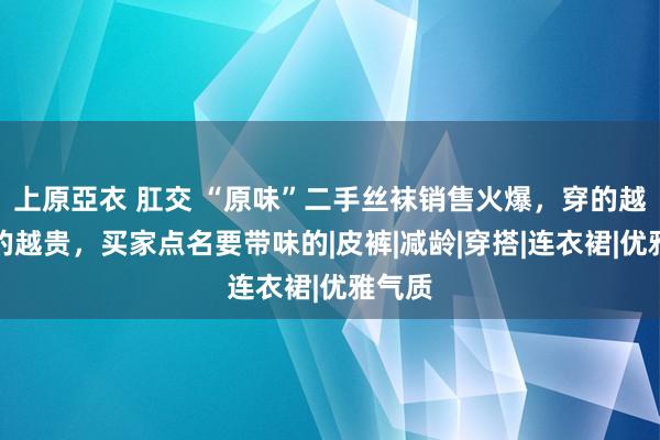 上原亞衣 肛交 “原味”二手丝袜销售火爆，穿的越久买的越贵，买家点名要带味的|皮裤|减龄|穿搭|连衣裙|优雅气质